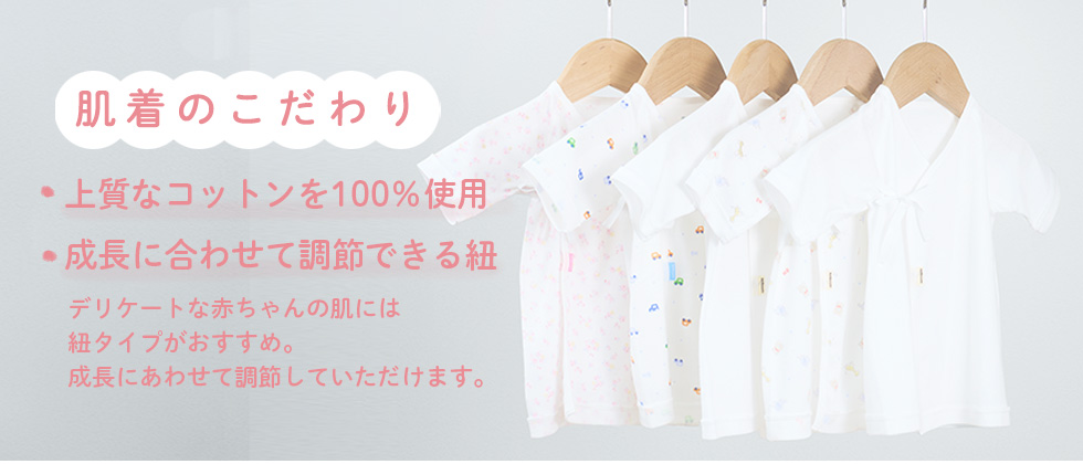 肌着のこだわり ・上質なコットンを100％使用　・成長に合わせて調節できる紐　・デリケートな赤ちゃんの肌には紐タイプがおすすめ。成長にあわせて調節していただけます。