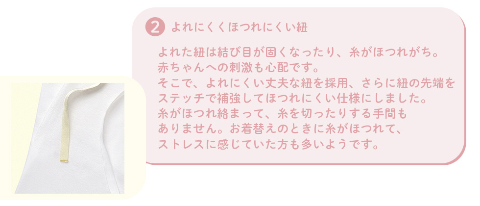 2.よれにくくほつれにくい紐：よれた紐は結び目が固くなったり、糸がほつれがち。赤ちゃんへの刺激も心配です。そこで、よれにくい丈夫な紐を採用、さらに紐の先端をステッチで補強してほつれにくい仕様にしました。糸がほつれ絡まって、糸を切ったりする手間もありません。お着替えのときに糸がほつれて、ストレスを感じていた方も多いようです。