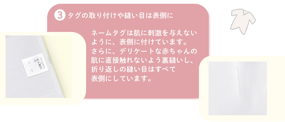 3.タグの取り付けや縫い目は表側に：ネームタグは肌に刺激を与えないように、表側に付けています。さらに、デリケートな赤ちゃんの肌に直接触れないよう裏縫いし、折り返しの縫い目はすべて表側にしています。
