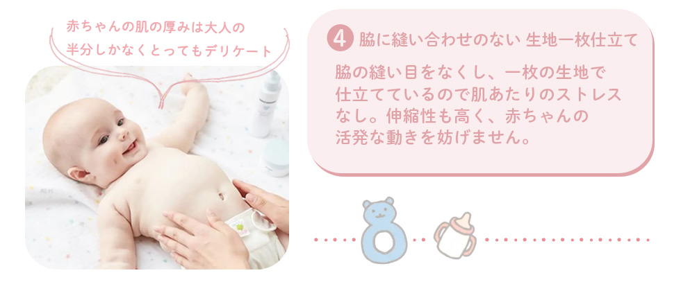 4.脇に縫い合わせのない生地一枚仕立て：脇の縫い目をなくし、一枚の生地で仕立てているので肌あたりのストレスなし。伸縮性も高く、赤ちゃんの活発な動きを妨げません。　赤ちゃんの肌の厚みは大人の半分しかなく、とってもデリケート