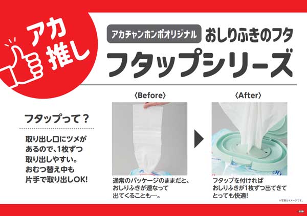 アカ推し アカチャンホンポオリジナル商品 おしりふきのフタ フタップシリーズ フタップって？ フタップは取り出し口にツメがあるので1枚ずつ取り出しやすい。おむつ替え中も片手で取り出しOK！ Before：通常のパッケージのままだと、おしりふきが連なって出てくることも・・・。 After：フタップを付ければおしりふきが1ずつ出てきてとっても快適！