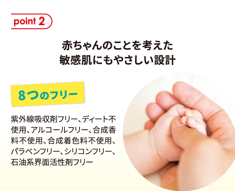 ポイント2 赤ちゃんのことを考えた敏感肌にもやさしい設計 8つのフリー：紫外線吸収剤フリー、ディート不使用、アルコールフリー、合成香料不使用、合成着色料不使用、パラベンフリー、シリコンフリー、石油系界面活性剤フリー