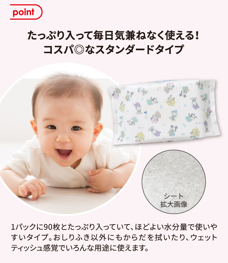 point たっぷり入って毎日気兼ねなく使える！コスパ◎なスタンダードタイプ 1パックに90枚とたっぷり入っていて、ほどよい水分量で使いやすいタイプ。おしりふき以外にもからだを拭いたり、ウェットティッシュ感覚でいろんな用途に使えます。（シートの拡大画像）
