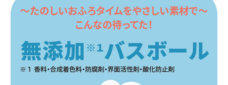 ～たのしいおふろタイムをやさしい素材で～　こんなの待ってた！　無添加※１バスボール（※１ 香料・合成着色料・防腐剤・界面活性剤・酸化防止剤）
