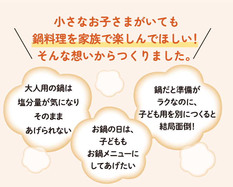 小さなお子さまがいても鍋料理を家族で楽しんでほしい！そんな想いからつくりました。 大人用の鍋は塩分量が気になりそのままあげられない お鍋の日は、子どももお鍋メニューにしてあげたい 鍋だと準備がラクなのに、子ども用を別につくると結局面倒！