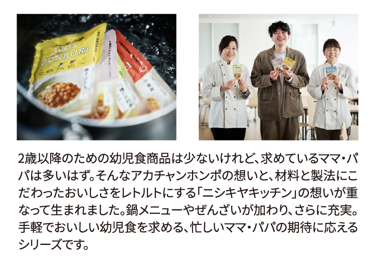 2歳以降のための幼児食商品は少ないけれど、求めているママ・パパは多いはず。そんなアカチャンホンポの想いと、材料と製法にこだわったおいしさをレトルトにする「ニシキヤキッチン」の想いが重なって生まれました。鍋メニューやぜんざいが加わり、さらに充実。手軽でおいしい幼児食を求める、忙しいママ・パパの期待に応えるシリーズです。