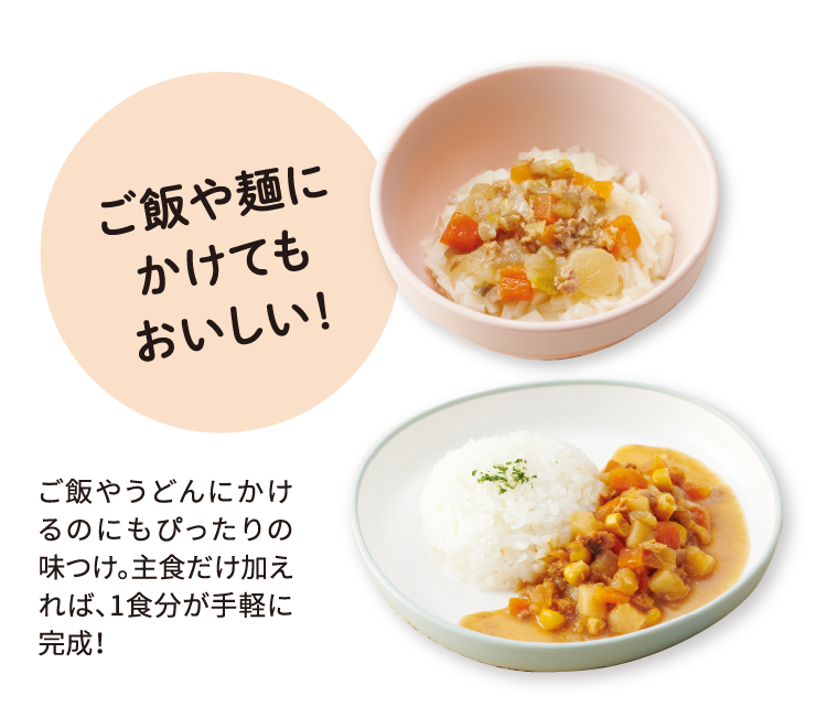ご飯や麺にかけてもおいしい！ ご飯やうどんにかけるのにもぴったりの味つけ。主食だけ加えれば、1食分が手軽に完成！