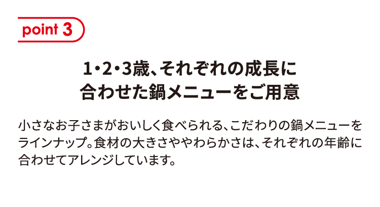 ポイント3 1・2・3歳、それぞれの成長に合わせた鍋メニューをご用意 小さなお子さまがおいしく食べられる、こだわりの鍋メニューをラインナップ。食材の大きさややわらかさは、それぞれの年齢に合わせてアレンジしています。