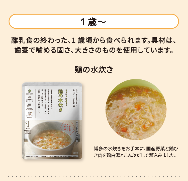 1歳～ 離乳食の終わった、1 歳頃から食べられます。具材は、歯茎で噛める固さ、大きさのものを使用しています。 鶏の水炊き 多の水炊きをお手本に、国産野菜と鶏ひき肉を鶏白湯とこんぶだしで煮込みました。