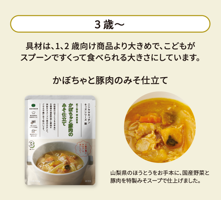 3歳～ 具材は、1、2 歳向け商品より大きめで、こどもがスプーンですくって食べられる大きさにしています。 かぼちゃと豚肉のみそ仕立て 山梨県のほうとうをお手本に、国産野菜と豚肉を特製みそスープで仕上げました。