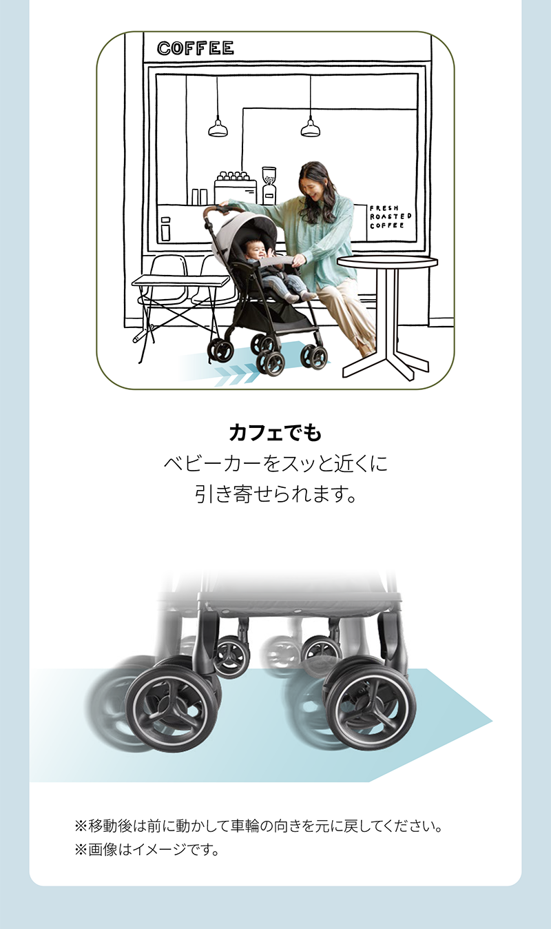 カフェでも ベビーカーをスッと近くに 引き寄せられます。 ※移動後は前に動かして車輪の向きを元に戻してください。 ※画像はイメージです。
