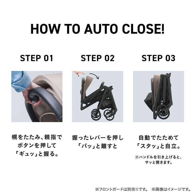 HOW TO AUTO CLOSE! STEP 01 幌をたたみ、親指でボタンを押して『ギュッ』と握る。STEP 02 握ったレバーを『パッ』と離すと、STEP 03 自動でたためて『スタッ』と自立。※ハンドルを引き上げると、サッと開きます。STEP 01は、ベビーカーの持ち手にあるボタンを握っているところの寄りのシーン。STEP02は、ベビーカーが折りたたまるのを横から写したシーン。STEP 03は、コンパクトに折りたたまったベビーカーを横から撮影したシーン。
