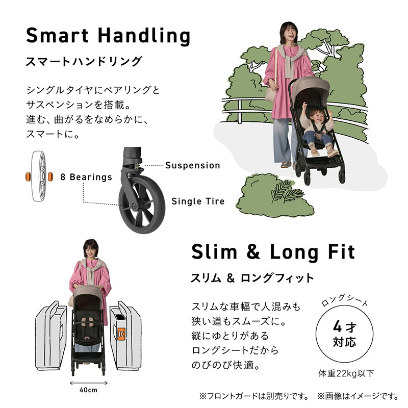 Smart Handling. スマートハンドリング。シングルタイヤにベアリングとサスペンションを搭載。進む、曲がるをなめらかに。8 Bearings、Suspension、Single Tireの図解。ママがベビーカーをラクそうに押し、子供が楽しそうに乗っているイメージ。Slim ＆ Long Fit. スリム＆ロングフィット。スリムな車幅で人混みも狭い道もスムーズに。縦にゆとりがあるロングシートだからのびのび快適。ロングシート4才対応、体重22kg以下。駅の改札、40cmの幅をラクにベビーカーを押しながら通るママのイメージ。
