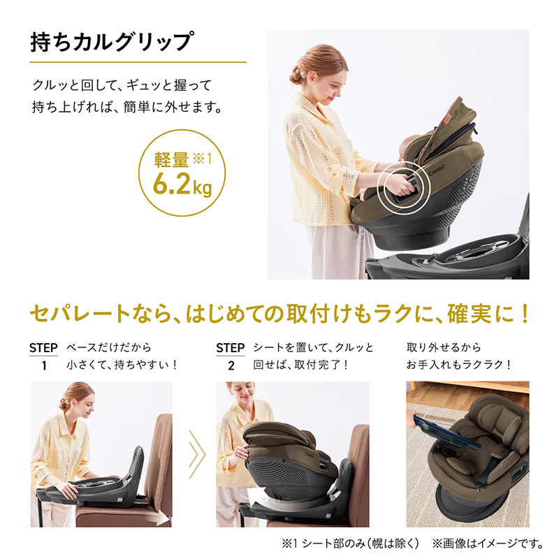 持ちカルグリップ。クルッと回してギュッと握って持ち上げれば、簡単に外せます。軽量6.2kg※1 セパレートなら、はじめての取付けもラクに・確実に！STEP1：ベースだけだから小さくて、持ちやすい！STEP2：シートを置いて、クルッと回せば、取付完了！取り外せるからお手入れもラクラク！※1 シート部のみ（幌は除く）。