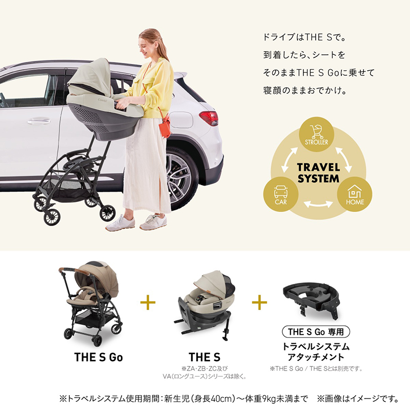 ドライブはTHE Sで。到着したら、シートをそのままTHE S Goに乗せて寝顔のままおでかけ。TRAVEL SYSTEM：STROLLER、CAR、HOME。THE S Go＋THE S Lotta＋THE S Go専用トラベルシステムアタッチメント。※トラベルシステム使用期間：新生児（身長40cm）?体重9kg未満まで