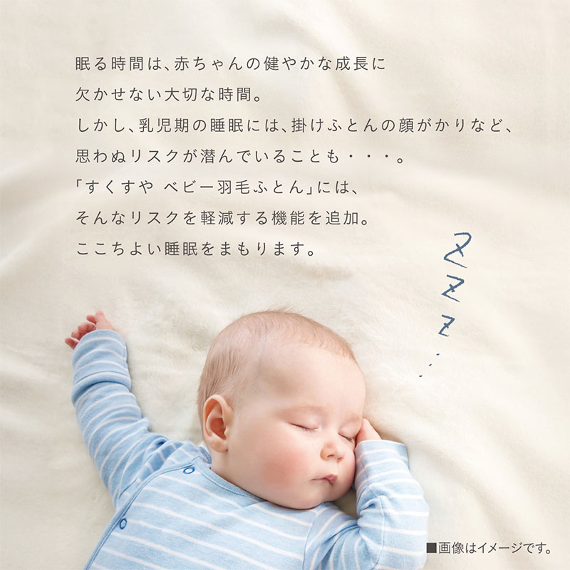 眠る時間は、赤ちゃんの健やかな成長に欠かせない大切な時間。しかし、乳児期の睡眠には、掛けふとんの顔がかりなど、思わぬリスクが潜んでいることも・・・。『すくすや ベビー羽毛ふとん』には、そんなリスクを軽減する機能を追加。ここちよい睡眠をまもります。熟睡している赤ちゃんのイメージ。
