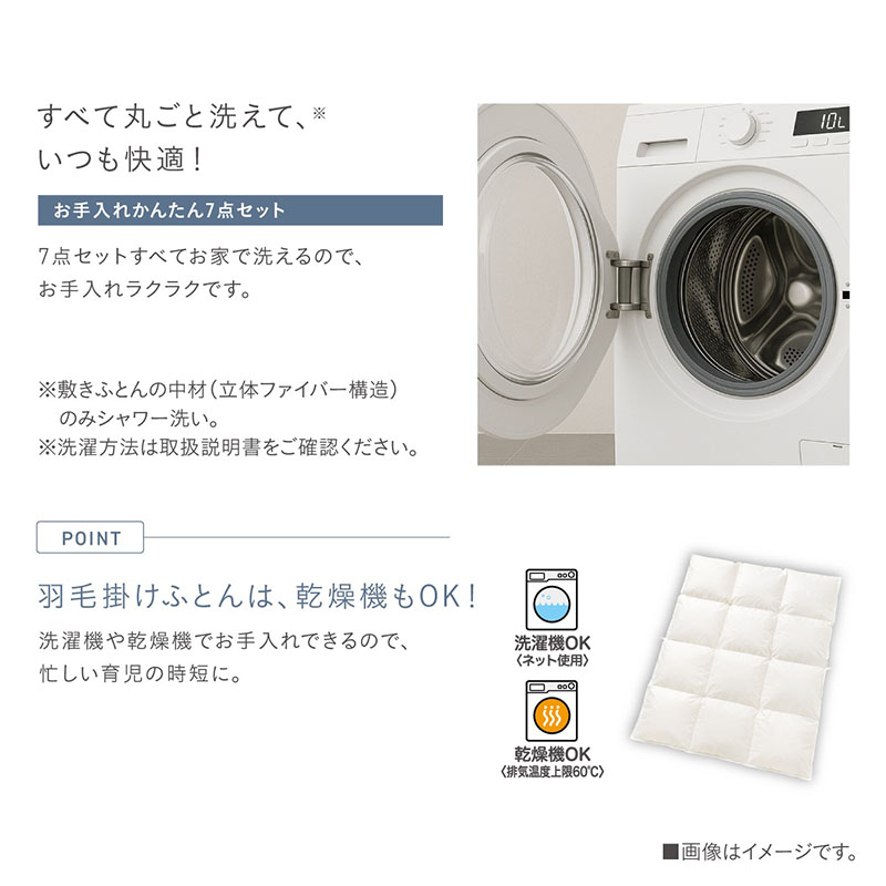 【お手入れかんたん7点セット】すべて丸ごと洗えて、いつも快適！7点セットすべてお家で洗えるので、お手入れラクラクです。洗濯機のイメージ。※敷きふとんの中材（立体ファイバー構造）のみシャワー洗い。※洗濯方法は取扱説明書をご確認ください。【羽毛掛けふとんは、乾燥機もOK！】洗濯機や乾燥機でお手入れできるので、忙しい育児の時短に。洗濯機OK（ネット使用）、乾燥機OK（排気温度上限60度）のアイコンと、羽毛掛けふとんのイメージ。
