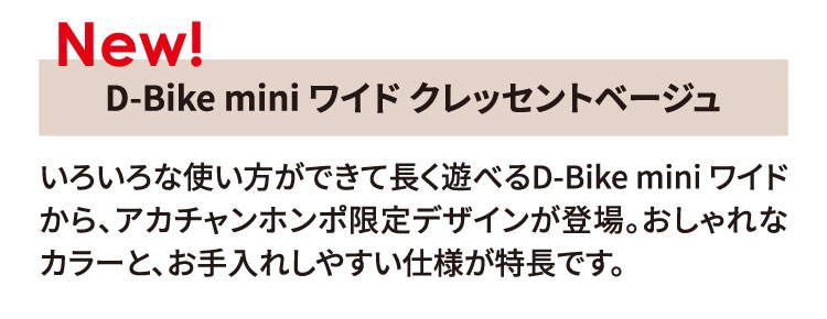 ディーバイク ミニ ワイド クレッセントベージュ いろいろな使い方ができて長く遊べるD-Bike mini ワイドから、アカチャンホンポ限定デザインが登場。おしゃれなカラーと、お手入れしやすい仕様が特長です。
