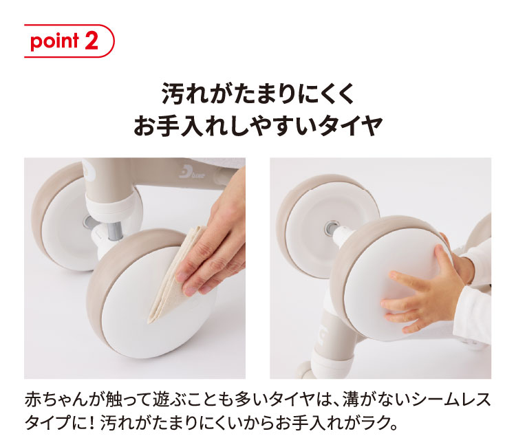 point2 汚れがたまりにくくお手入れしやすいタイヤ 赤ちゃんが触って遊ぶことも多いタイヤは、溝がないシームレスタイプに！汚れがたまりにくいからお手入れがラク。