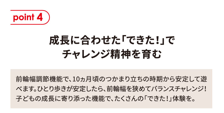 point4 成長に合わせた「できた！」でチャレンジ精神を育む 前輪幅調節機能で、10ヵ月頃のつかまり立ちの時期から安定して遊べます。ひとり歩きが安定したら、前輪幅を狭めてバランスチャレンジ！子どもの成長に寄り添った機能で、たくさんの「できた！」体験を。