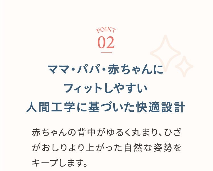 ポイント2 ママ・パパ・赤ちゃんにフィットしやすい人間工学に基づいた快適設計 赤ちゃんの背中がゆるく丸まり、ひざがおしりより上った自然な姿勢をキープします。