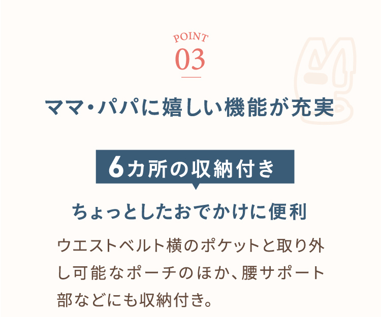 ポイント3 ママ・パパに嬉しい機能が充実 6カ所の収納付き ちょっとしたおでかけに便利 ウェストベルト横のポケットと取り外し可能なポーチのほか、腰サポート部などにも収納付き。