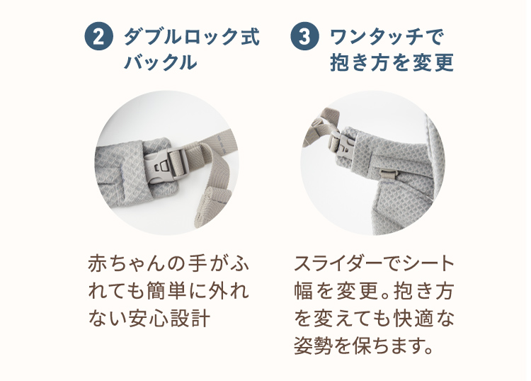 2、ダブルロック式バックル 赤ちゃんの手がふれても簡単に外れない安心設計。 3、ワンタッチで抱き方を変更 スライダーでシート幅を変更。抱き方を変えても快適な姿勢を保ちます。