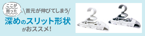 首元が伸びてしまうなら 深めのスリット形状がおススメ！