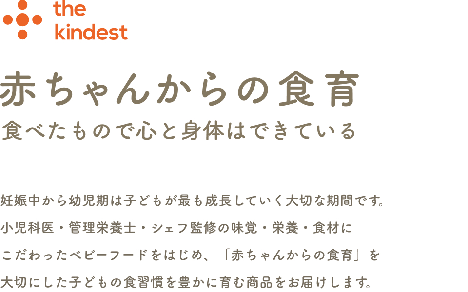 こころとからだに“やさしい”離乳食 素材本来の旨味を活かす調理法で余計なものは使いません。おいしさも栄養もこだわりました。大切な離乳食期にさまざまな味、食感の食材体験を。