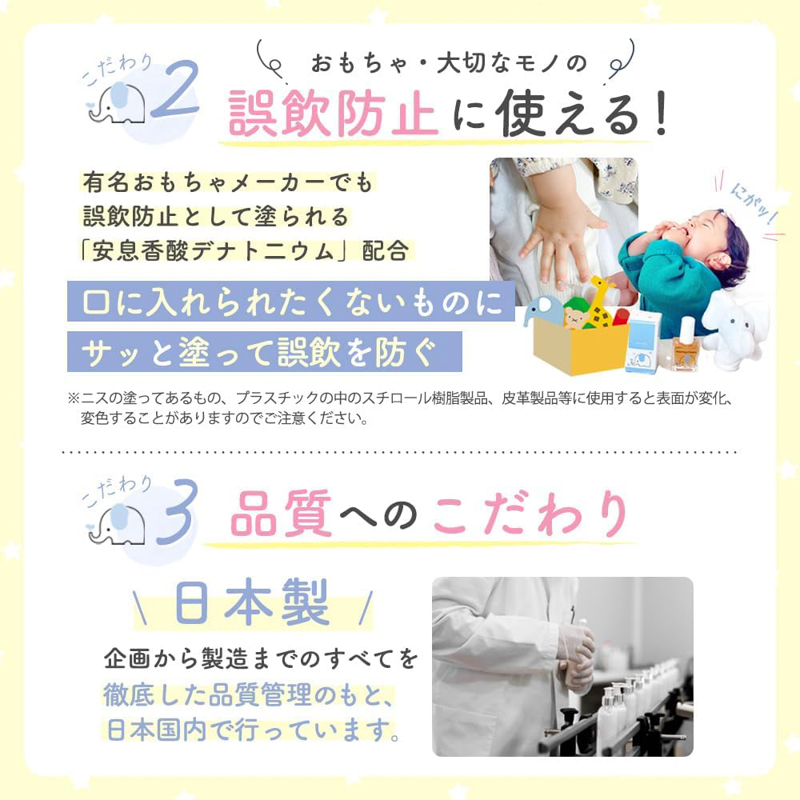 こだわり2：おもちゃ・大切なモノの誤飲防止に使える！ 有名おもちゃメーカーでも誤飲防止として塗られる「安息香酸デナトニウム」配合 口にいれられたくないものにサッと塗って誤飲を防ぐ ※ニスの塗ってあるもの、プラスチックの中のスチロール樹脂製品、皮革製品等に使用すると表面が変化、変色することがありますのでご注意ください。