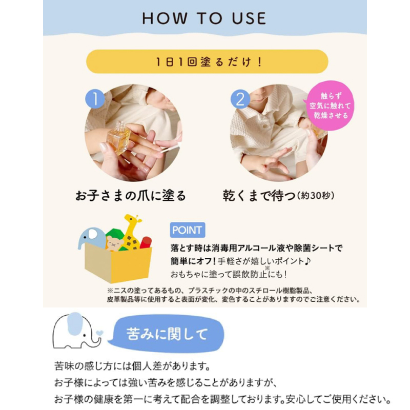 How to use 1日1回塗るだけ！ 1.お子さまの爪に塗る。2.乾くまで待つ（約30秒） ポイント：落とすときは消毒用アルコールや除菌シートで簡単にオフ！ 苦味に関して：苦みの感じ方には個人差があります。お子さまによっては強い苦みを感じることがありますが、お子さまの健康を第一に考えて配合を調整しております。安心してご使用ください。