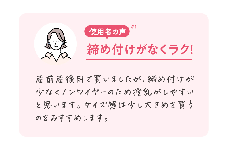 使用者の声※1　産前産後用で買いましたが、締め付けが少なくノンワイヤーのため授乳がしやすいと思います。サイズ感は少し大きめを買うのをおすすめします。
