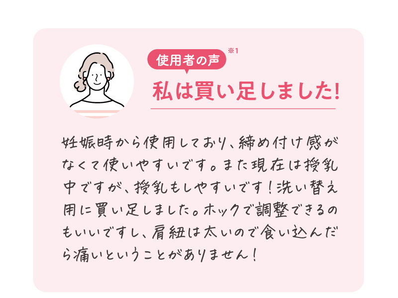 使用者の声※1　妊娠時から使用しており、締め付け感がなくて使いやすいです。また現在は授乳中ですが、授乳もしやすいです！洗い替え用に買い足しました。ホックで調整できるのもいいですし、肩紐は太いので食い込んだら痛いということがありません。
