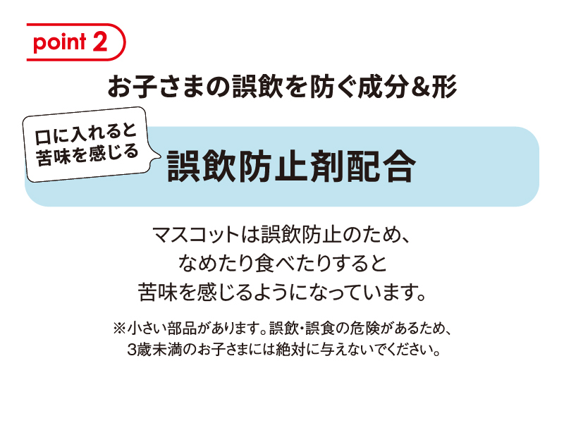 [point 2] 「お子さまの誤飲を防ぐ成分＆形 口に入れると苦味を感じる誤飲防止剤配合」マスコットは誤飲防止のため、なめたり食べたりすると苦味を感じるようになっています。※小さい部品があります。誤飲・誤食の危険があるため、3歳未満のお子さまには絶対に与えないでください。