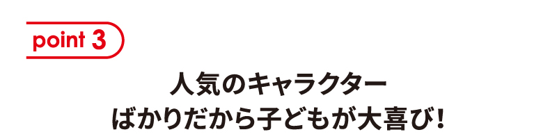[point 3] 人気のキャラクターばかりだから子どもが大喜び！