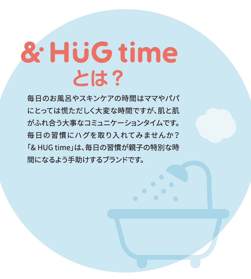 [＆HuG timeとは？] 毎日のお風呂やスキンケアの時間はママやパパにとっては慌ただしく大変な時間ですが、肌と肌がふれ合う大事なコミュニケーションタイムです。毎日の習慣にハグを取り入れてみませんか？「&HUG time」は、毎日の習慣が親子の特別な時間になるよう手助けするブランドです。
