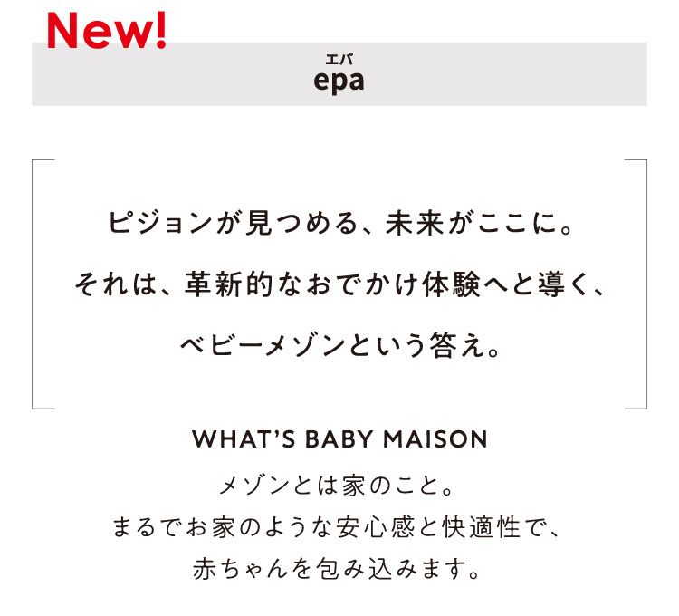 ピジョンが見つめる、未来がここに。それは、革新的なおでかけ体験へと導く、ベビーメゾンという答え。WHAT’S BABY MAISON メゾンとは家のこと。まるでお家のような安心感と快適性で、赤ちゃんを包み込みます。