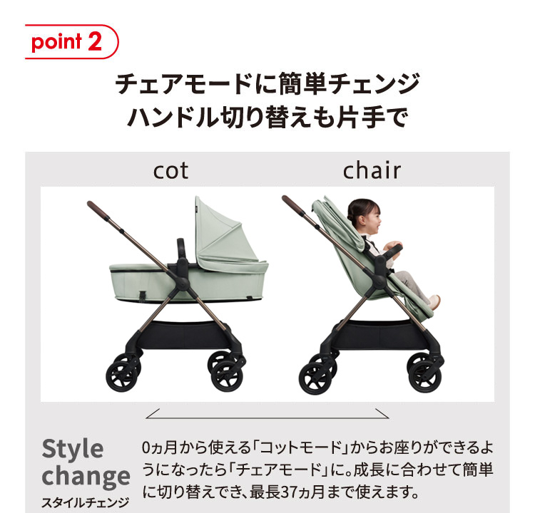 point2 チェアモードに簡単チェンジ ハンドル切り替えも片手でスタイルチェンジ：0ヵ月から使える「コットモード」からお座りができるようになったら「チェアモード」に。成長に合わせて簡単に切り替えでき、最長37ヵ月まで使えます。