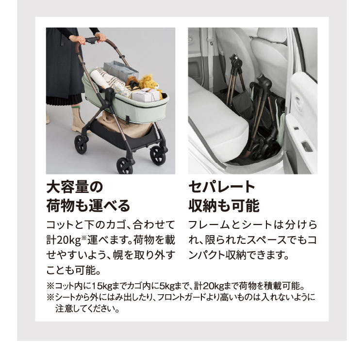 大容量の荷物も運べる：コットと下のカゴ、合わせて計20kg※運べます。荷物を載せやすいよう、幌を取り外すことも可能。 セパレート収納も可能：フレームとシートは分けられ、限られたスペースでもコンパクト収納できます。 ※コット内に15kgまでカゴ内に5kgまで、計20kgまで荷物を積載可能。※シートから外にはみ出したり、フロントガードより高いものは入れないように注意してください。