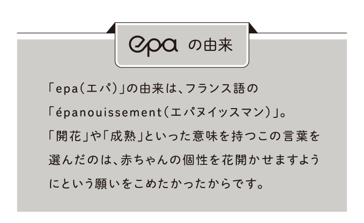 epa エパの由来：「epa(エパ)」の由来は、フランス語の「epanouissement（エパヌイッスマン）」。「開花」や「成熟」といった意味を持つこの言葉を選んだのは、赤ちゃんの個性を花開かせますようにという願いをこめたかったからです。
