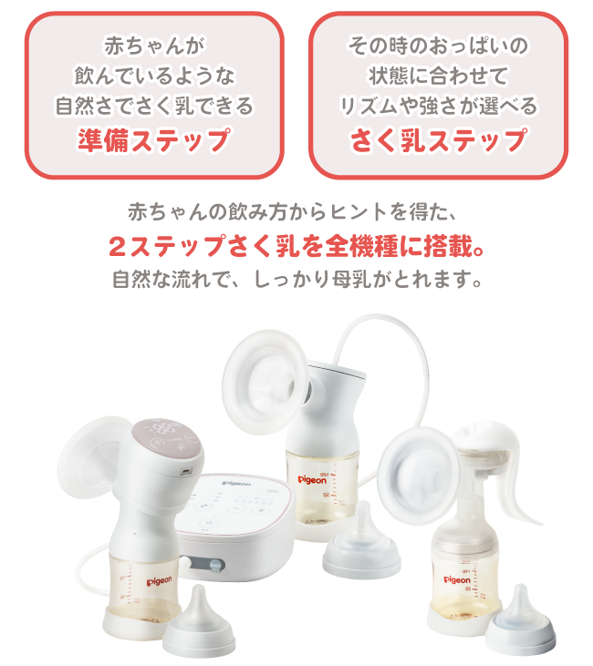 赤ちゃんが飲んでいるような自然さでさく乳できる「準備ステップ」。
その時のおっぱいの状態に合わせてリズムや強さが選べる「さく乳ステップ」。
赤ちゃんの飲み方からヒントを得た、2ステップさく乳を全機種に搭載。自然な流れで、しっかり母乳がとれます。