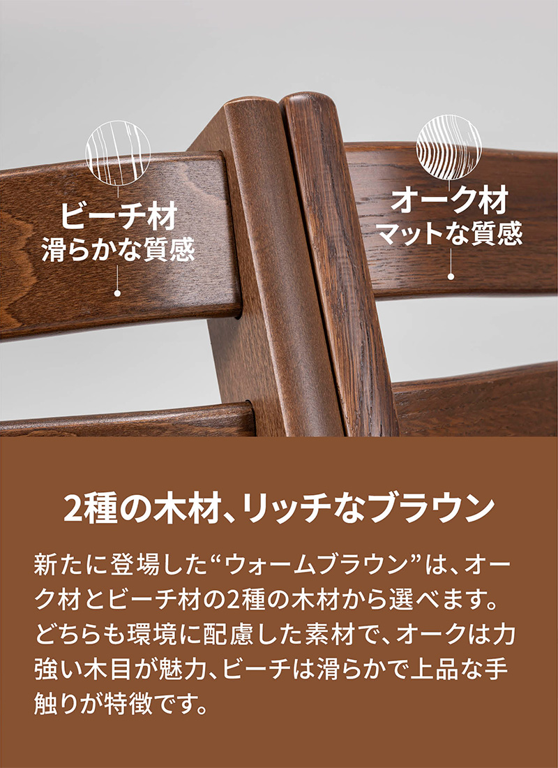 「2種の木材、リッチなブラウン」新たに登場した“ウォームブラウン”は、オーク材とビーチ材の2種の木材から選べます。どちらも環境に配慮した素材で、オークは力強い木目が魅力、ビーチは滑らかで上品な手触りが特徴です。