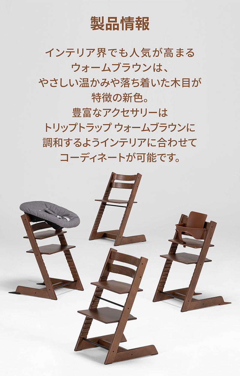 「製品情報」インテリア界でも人気が高まるウォームブラウンは、やさしい温かみや落ち着いた木目が特徴の新色。豊富なアクセサリーはトリップトラップ ウォームブラウンに調和するようインテリアに合わせてコーディネートが可能です。