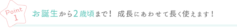 Poin1 お誕生から2歳頃まで！ 成長に合わせて長く使えます！