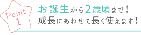 Poin1 お誕生から2歳頃まで！ 成長に合わせて長く使えます！